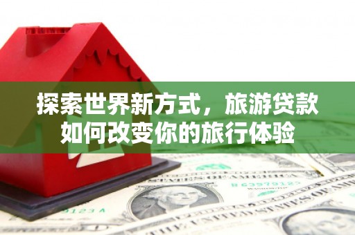 博爱探索世界新方式，旅游贷款如何改变你的旅行体验